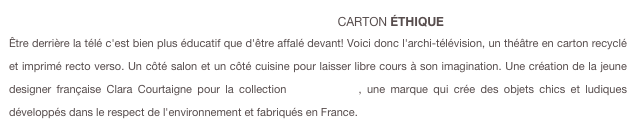                                                                     [eco-design]CARTON ÉTHIQUE Être derrière la télé c'est bien plus éducatif que d'être affalé devant! Voici donc l'archi-télévision, un théâtre en carton recyclé et imprimé recto verso. Un côté salon et un côté cuisine pour laisser libre cours à son imagination. Une création de la jeune designer française Clara Courtaigne pour la collection [Carton Chic], une marque qui crée des objets chics et ludiques développés dans le respect de l'environnement et fabriqués en France.